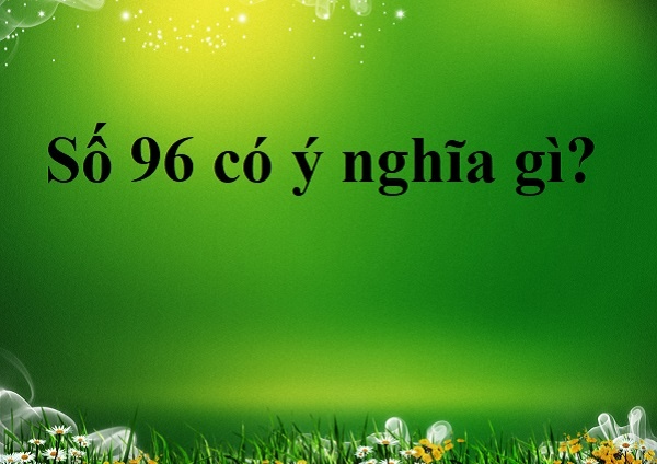 Số 96 có ý nghĩa gì? Tìm hiểu 5 khía cạnh mới nhất